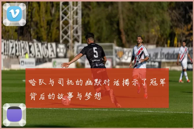 哈队与司机的幽默对话揭示了冠军背后的故事与梦想