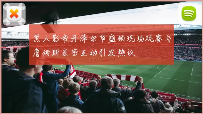 黑人影帝丹泽尔华盛顿现场观赛与詹姆斯亲密互动引发热议