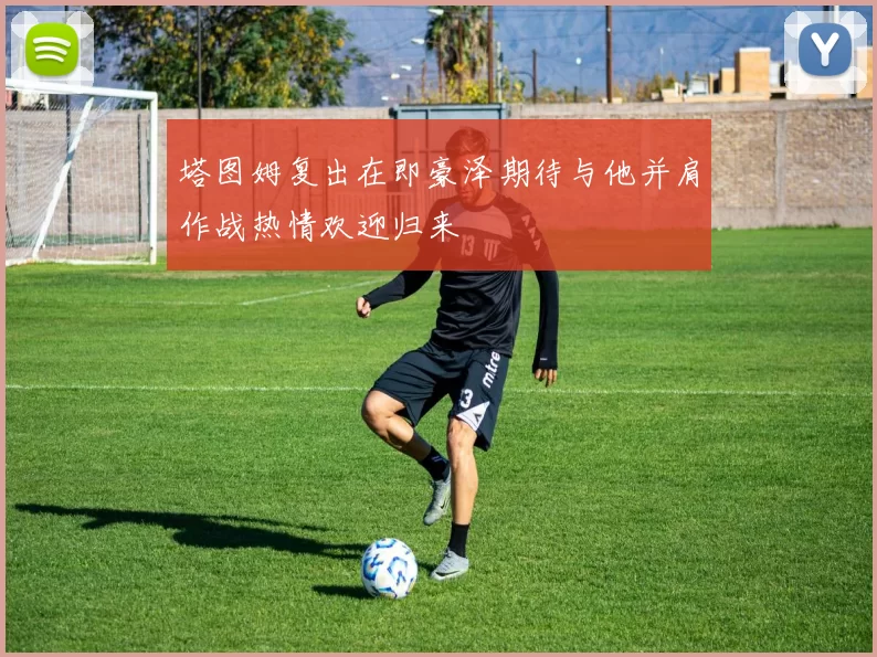 塔图姆复出在即豪泽期待与他并肩作战热情欢迎归来