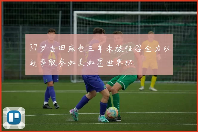 37岁吉田麻也三年未被征召全力以赴争取参加美加墨世界杯