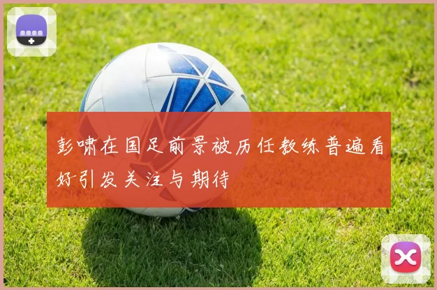 彭啸在国足前景被历任教练普遍看好引发关注与期待
