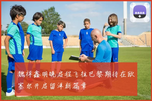 魏祥鑫明晚启程飞往巴黎期待在欧塞尔开启留洋新篇章